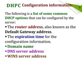 DHPC Configuration information:
The following is a list of some common
DHCP options that can be configured by the
server:

 The router address, also known as the
Default Gateway address.
 The expiration time for the
configuration information.
 Domain name
 DNS server address
 WINS server address

7

 