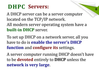 DHPC Servers:
A DHCP server can be a server computer
located on the TCP/IP network.
All modern server operating system have a
built-in DHCP server.

To set up DHCP on a network server, all you
have to do is enable the server’s DHCP
function and configure its settings.
A server computer running DHCP doesn’t have
to be devoted entirely to DHCP unless the
network is very large.

8

 