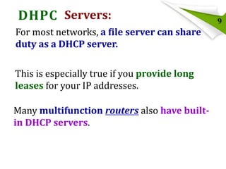 DHPC Servers:
For most networks, a file server can share
duty as a DHCP server.
This is especially true if you provide long
leases for your IP addresses.
Many multifunction routers also have builtin DHCP servers.

9

 
