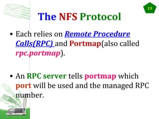 The NFS Protocol

13

• Each relies on Remote Procedure
Calls(RPC) and Portmap(also called
rpc.portmap).
• An RPC server tells portmap which
port will be used and the managed RPC
number.

 