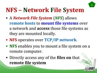NFS – Network File System
• A Network File System (NFS) allows
remote hosts to mount file systems over
a network and access those file systems as
they are mounted locally.
• NFS operates over TCP/IP network.
• NFS enables you to mount a file system on a
remote computer.
• Directly access any of the files on that
remote file system

2

 
