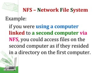 NFS – Network File System
Example:
if you were using a computer
linked to a second computer via
NFS, you could access files on the
second computer as if they resided
in a directory on the first computer.

 