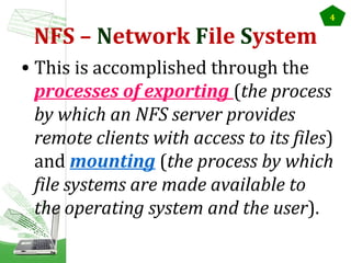 NFS – Network File System

4

• This is accomplished through the
processes of exporting (the process
by which an NFS server provides
remote clients with access to its files)
and mounting (the process by which
file systems are made available to
the operating system and the user).

 