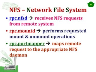 NFS – Network File System
• rpc.nfsd  receives NFS requests
from remote system
• rpc.mountd  performs requested
mount & unmount operations
• rpc.portmapper  maps remote
request to the appropriate NFS
daemon

9

 