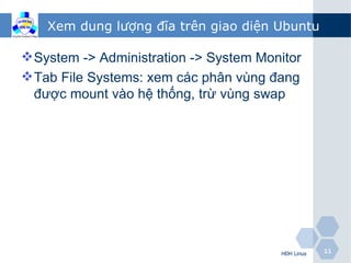 Xem dung lượng đĩa trên giao diện Ubuntu

 System -> Administration -> System Monitor
 Tab File Systems: xem các phân vùng đang
  được mount vào hệ thống, trừ vùng swap




                                        HĐH Linux   11
 