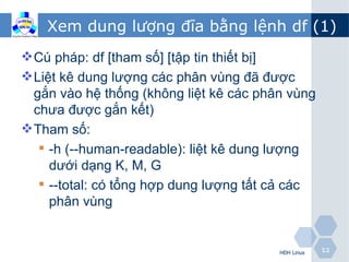 Xem dung lượng đĩa bằng lệnh df (1)
 Cú pháp: df [tham số] [tập tin thiết bị]
 Liệt kê dung lượng các phân vùng đã được
  gắn vào hệ thống (không liệt kê các phân vùng
  chưa được gắn kết)
 Tham số:
    -h (--human-readable): liệt kê dung lượng
     dưới dạng K, M, G
    --total: có tổng hợp dung lượng tất cả các
     phân vùng


                                         HĐH Linux   12
 