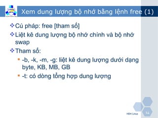 Xem dung lượng bộ nhớ bằng lệnh free (1)

 Cú pháp: free [tham số]
 Liệt kê dung lượng bộ nhớ chính và bộ nhớ
  swap
 Tham số:
    -b, -k, -m, -g: liệt kê dung lượng dưới dạng
     byte, KB, MB, GB
    -t: có dòng tổng hợp dung lượng




                                            HĐH Linux   14
 