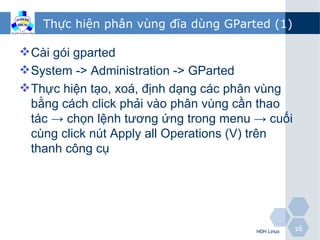 Thực hiện phân vùng đĩa dùng GParted (1)

 Cài gói gparted
 System -> Administration -> GParted
 Thực hiện tạo, xoá, định dạng các phân vùng
  bằng cách click phải vào phân vùng cần thao
  tác → chọn lệnh tương ứng trong menu → cuối
  cùng click nút Apply all Operations (V) trên
  thanh công cụ




                                       HĐH Linux   16
 