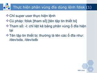 Thực hiện phân vùng đĩa dùng lệnh fdisk (1)

 Chỉ super user thực hiện lệnh
 Cú pháp: fdisk [tham số] [tên tập tin thiết bi]
 Tham số: -l: chỉ liệt kê bảng phân vùng ổ đĩa hiện
  tại
 Tên tập tin thiết bị: thường là tên các ổ đĩa như:
  /dev/sda, /dev/sdb




                                              HĐH Linux   18
 