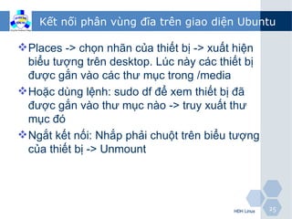 Kết nối phân vùng đĩa trên giao diện Ubuntu

 Places -> chọn nhãn của thiết bị -> xuất hiện
  biểu tượng trên desktop. Lúc này các thiết bị
  được gắn vào các thư mục trong /media
 Hoặc dùng lệnh: sudo df để xem thiết bị đã
  được gắn vào thư mục nào -> truy xuất thư
  mục đó
 Ngắt kết nối: Nhắp phải chuột trên biểu tượng
  của thiết bị -> Unmount




                                          HĐH Linux   25
 