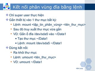 Kết nối phân vùng đĩa bằng lệnh
 Chỉ super user thực hiện
 Gắn thiết bị vào 1 thư mục bất kỳ:
    Lệnh: mount <tập_tin_phân_vùng> <tên_thư_mục>
    Sau đó truy xuất thư mục vừa gắn
    VD: Gắn ổ đĩa /dev/sda5 vào ~/Data1
      • Tạo thư mục ~/Data1
      • Lệnh: mount /dev/sda5 ~/Data1
 Dừng kết nối:
    Ra khỏi thư mục
    Lệnh: umount <tên_thư_mục>
    VD: umount ~/Data1
                                            HĐH Linux   26
 
