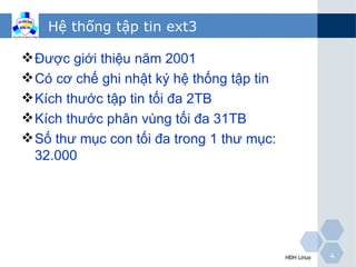 Hệ thống tập tin ext3

 Được giới thiệu năm 2001
 Có cơ chế ghi nhật ký hệ thống tập tin
 Kích thước tập tin tối đa 2TB
 Kích thước phân vùng tối đa 31TB
 Số thư mục con tối đa trong 1 thư mục:
  32.000




                                           HĐH Linux   4
 