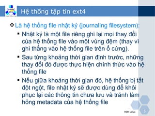 Hệ thống tập tin ext4

 Là hệ thống file nhật ký (journaling filesystem):
    Nhật ký là một file riêng ghi lại mọi thay đổi
     của hệ thống file vào một vùng đệm (thay vì
     ghi thẳng vào hệ thống file trên ổ cứng).
    Sau từng khoảng thời gian định trước, những
     thay đổi đó được thực hiện chính thức vào hệ
     thống file
    Nếu giữa khoảng thời gian đó, hệ thống bị tắt
     đột ngột, file nhật ký sẽ được dùng để khôi
     phục lại các thông tin chưa lưu và tránh làm
     hỏng metadata của hệ thống file
                                           HĐH Linux   5
 
