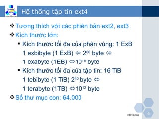 Hệ thống tập tin ext4

 Tương thích với các phiên bản ext2, ext3
 Kích thước lớn:
    Kích thước tối đa của phân vùng: 1 ExB
    1 exbibyte (1 ExB)  260 byte 
    1 exabyte (1EB) 1018 byte
   Kích thước tối đa của tập tin: 16 TiB
    1 tebibyte (1 TiB) 240 byte 
    1 terabyte (1TB) 1012 byte
 Số thư mục con: 64.000

                                            HĐH Linux   6
 