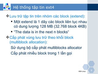 Hệ thống tập tin ext4

 Lưu trữ tập tin trên nhóm các block (extend):
    Một extend là 1 dãy các block liên tục nhau
     có dung lượng 128 MB (32.768 block 4KB)
    “The data is in the next n blocks“
 Cấp phát vùng lưu trữ theo khối block
  (multiblock allocation):
   Sử dụng bộ cấp phát multiblocks allocator
   Cấp phát nhiều block trong 1 lần gọi



                                           HĐH Linux   8
 
