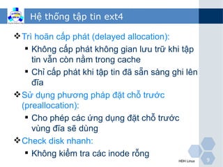 Hệ thống tập tin ext4

 Trì hoãn cấp phát (delayed allocation):
    Không cấp phát không gian lưu trữ khi tập
     tin vẫn còn nằm trong cache
    Chỉ cấp phát khi tập tin đã sẵn sàng ghi lên
     đĩa
 Sử dụng phương pháp đặt chỗ trước
  (preallocation):
    Cho phép các ứng dụng đặt chỗ trước
     vùng đĩa sẽ dùng
 Check disk nhanh:
    Không kiểm tra các inode rỗng
                                           HĐH Linux   9
 