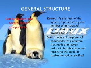GENERAL STRUCTURE Can be divided into several distinct components. Kernel:  It’s the heart of the system, it possesses a great number of functions of system that they are invisible for user. Shell:  It acts as interpreter of commands. It’s a program that reads them given orders, it decodes them and reports to the kernel to realice the action specified. 