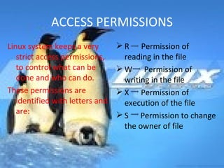 ACCESS PERMISSIONS Linux system keeps a very strict access permissions, to control what can be done and who can do. These permissions are identified with letters and are: R  Permission of reading in the file W  Permission of writing in the file X  Permission of execution of the file S  Permission to change the owner of file 