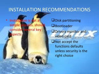 INSTALLATION RECOMMENDATIONS Installation is not a simple process. should consider several key aspects: Disk partitioning Bootloader Drivers monitor and video card Not accept the functions defaults unless security is the right choice 