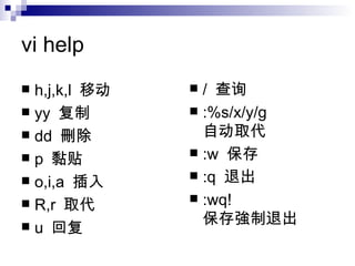 vi help h,j,k,l  移动 yy  复制 dd  刪除 p  黏贴 o,i,a  插入 R,r  取代 u  回复 /  查询 :%s/x/y/g  自 动 取代 :w  保存 :q  退出 :wq!  保存 強制 退出 
