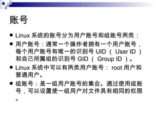账号  Linux 系统的账号分为用户账号和组账号两类： 用户账号：通常一个操作者拥有一个用户账号，每个用户账号有唯一的识别号 UID （ User ID ）和自己所属组的识别号 GID （ Group ID ）。 Linux 系统中可以有两类用户账号： root 用户和普通用户。 组账号：是一组用户账号的集合。通过使用组账号，可以设置使一组用户对文件具有相同的权限。 