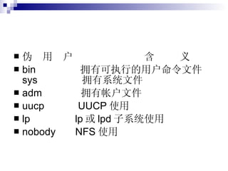 伪  用  户  含  义 bin  拥有可执行的用户命令文件 sys  拥有系统文件 adm  拥有帐户文件 uucp  UUCP 使用 lp  lp 或 lpd 子系统使用 nobody  NFS 使用 