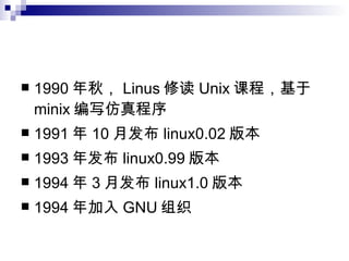1990 年秋， Linus 修读 Unix 课程，基于 minix 编写仿真程序 1991 年 10 月发布 linux0.02 版本 1993 年发布 linux0.99 版本 1994 年 3 月发布 linux1.0 版本 1994 年加入 GNU 组织 