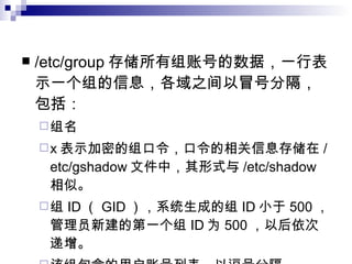/etc/group 存储所有组账号的数据，一行表示一个组的信息，各域之间以冒号分隔，包括： 组名 x 表示加密的组口令，口令的相关信息存储在 /etc/gshadow 文件中，其形式与 /etc/shadow 相似。 组 ID （ GID ），系统生成的组 ID 小于 500 ，管理员新建的第一个组 ID 为 500 ，以后依次递增。 该组包含的用户账号列表，以逗号分隔。 例如： bin ： x ： 1 ： root ， bin ， daemon 