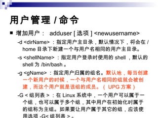 用户管理 / 命令   增加用户：  adduser [ 选项 ] <newusername>  -d <dirName> ：指定用户主目录，默认情况下，将会在 /home 目录下新建一个与用户名相同的用户主目录。  -s <shellName> ：指定用户登录时使用的 shell ，默认的 shell 为 /bin/bash 。  -g <gName> ：指定用户归属的组名。 默认地，每当创建一个新用户的时候，一个与用户名相同的组就会被创建，而这个用户就是该组的成员。（ UPG 方案）   -G < 组列表 > ：在 Linux 系统中，一个用户可以属于一个组，也可以属于多个组，其中用户在初始化时属于的组称为主组。如果要让用户属于其它的组，应该使用选项 -G< 组列表 > 。 -u <uid> ：指定新用户的 UID 。  