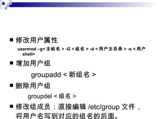 修改用户属性 usermod –g< 主组名 > -G < 组名 > -d < 用户主目录 > -s < 用户 shell> 增加用户组 groupadd < 新组名 > 删除用户组 groupdel < 组名 > 修改组成员：直接编辑 /etc/group 文件，将用户名写到对应的组名的后面。 