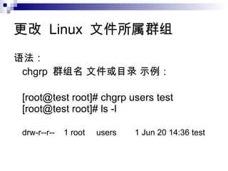 更改  Linux  文件 所 属 群 组 语法 ：  chgrp  群 组 名  文件 或 目录   示例 ： [root@test root]# chgrp users test  [root@test root]# ls -l  drw-r--r--    1 root     users        1 Jun 20 14:36 test  