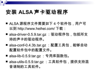 安装 ALSA 声卡驱动程序 ALSA 源程序文件需要如下 4 个软件包，用户可以到 http://www.heihei.com/ 下载： alsa-driver-0.5.9.tar.gz ：驱动程序包，包括所支持的声卡的驱动程序。 alsa-conf-0.4.3b.tar.gz ：配置工具包，能够自动配置软件包中的配置文件。 alsa-lib-0.5.9.tar.gz ：专用库函数包。 alsa-utils-0.5.9.tar.gz ：工具软件包，提供支持混音调制的工具软件。 