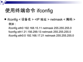 使用终端命令 ifconfig  ifconfig < 设备名 > <IP 地址 > netmask < 掩码 >  例如： ifconfig eth0 192.168.15.11 netmask 255.255.255.0 fconfig eth1 21.156.299.13 netmask 255.255.255.0 ifconfig eth0:0 192.168.17.21 netmask 255.255.255.0 