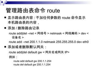 管理路由表命令 route 显示路由表内容 : 不加任何参数的 route 命令显示本机路由表的内容， 添加 / 删除路由记录 route add|del –net < 网络号 > netmask < 网络掩码 > dev < 设备名 > route add –net 200.1.1.0 netmask 255.255.255.0 dev eth0 添加或者删除默认网关： route add|del default gw < 网关名或网关 IP> 例如： route add default gw 200.1.1.254 route del default gw 200.1.1.254 
