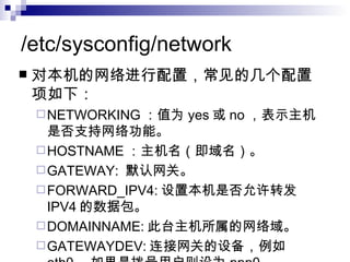 /etc/sysconfig/network 对本机的网络进行配置，常见的几个配置项如下： NETWORKING ：值为 yes 或 no ，表示主机是否支持网络功能。 HOSTNAME ：主机名（即域名）。 GATEWAY:  默认网关。 FORWARD_IPV4: 设置本机是否允许转发 IPV4 的数据包。 DOMAINNAME: 此台主机所属的网络域。 GATEWAYDEV: 连接网关的设备，例如 eth0 ，如果是拨号用户则设为 ppp0 。 