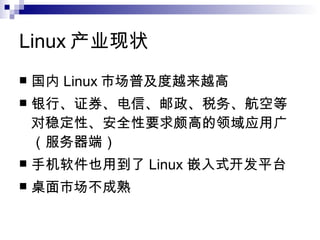 Linux 产业现状 国内 Linux 市场普及度越来越高 银行、证券、电信、邮政、税务、航空等对稳定性、安全性要求颇高的领域应用广（服务器端）  手机软件也用到了 Linux 嵌入式开发平台   桌面市场不成熟 