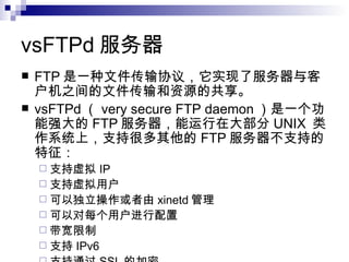 vsFTPd 服务器  FTP 是一种文件传输协议，它实现了服务器与客户机之间的文件传输和资源的共享。 vsFTPd （ very secure FTP daemon ）是一个功能强大的 FTP 服务器，能运行在大部分 UNIX  类作系统上，支持很多其他的 FTP 服务器不支持的特征： 支持虚拟 IP 支持虚拟用户 可以独立操作或者由 xinetd 管理  可以对每个用户进行配置 带宽限制 支持 IPv6 支持通过 SSL 的加密 高速 