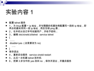 实验内容 1 配置 telnet 服务 1 、为 linux 配置一 ip 地址，并与隔壁的机器协商配置同一段的 ip 地址，即两台机器采用同一段 ip 地址，然后互相 ping 通； 2 、在本机以自己学号创建用户，并给予密码； 3 、编辑 /etc/xinetd.d/telnet  service telnet { …… disable=yes  ( 这里要改为 no) … .. } 保存退出 4 、重新启动服务  service xinetd restart 5 、从另一台机器 telnet 到本机  6 、把第 3 步当中的 yes 改回 no ，保存并退出，并重启服务 