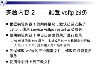 实验内容 2—— 配置 vsftp 服务 根据实验内容 1 的网络情况，默认已经安装了 vsftp ，使用 service vsftpd restart 启动服务 使用实验内容 1 中自己创建的用户进行登录 如 创建的是 test 用户，本机或另外一台机器命令行输入 ftp X.X.X.X ，提示输入用户名和密码 尝试修改 vsftp 的三个配置文件，修改后必须重启服务 使用命令行上传下载文件 
