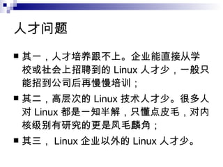 人才问题 其一，人才培养跟不上。企业能直接从学校或社会上招聘到的 Linux 人才少，一般只能招到公司后再慢慢培训； 其二，高层次的 Linux 技术人才少。很多人对 Linux 都是一知半解，只懂点皮毛，对内核级别有研究的更是凤毛麟角； 其三， Linux 企业以外的 Linux 人才少。  