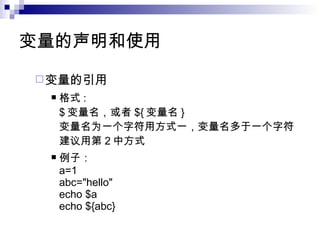 变量的声明和使用 变量的引用 格式 : $ 变量名，或者 ${ 变量名 } 变量名为一个字符用方式一，变量名多于一个字符建议用第 2 中方式 例子： a=1 abc="hello" echo $a echo ${abc} 