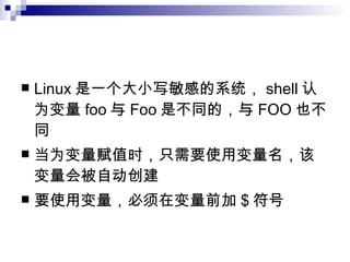 Linux 是一个大小写敏感的系统， shell 认为变量 foo 与 Foo 是不同的，与 FOO 也不同 当为变量赋值时，只需要使用变量名，该变量会被自动创建 要使用变量，必须在变量前加 $ 符号 