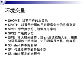 环境变量 $HOME  当前用户的主目录 $PATH  以冒号分隔的用来搜索命令的目录列表 $PS1  命令提示符，通常是 $ 字符 $PS2  二级提示符 $IFS  输入域分隔符，当 shell 读取输入时，用来分隔单词的一组字符，它们通常是空格、制表符 $0  shell 脚本的名字 $#  传递给脚本的参数个数 $$  shell 脚本的进程号 