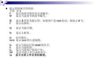 提示符特殊字符代码 字符 含义 \!  显示该命令的历史记录编号。 \#  显示当前命令的命令编号。 \$  显示 $ 符作为提示符，如果用户是 root 的话，则显示 # 号。 \\  显示反斜杠。 \d  显示当前日期。 \h  显示主机名。 \n  打印新行。 \nnn  显示 nnn 的八进制值。 \s  显示当前运行的 shell 的名字。 \t  显示当前时间。 \u  显示当前用户的用户名。 \W  显示当前工作目录的名字。 \w  显示当前工作目录的路径。   