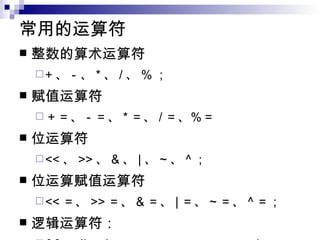 常用的运算符 整数的算术运算符  + 、－、 * 、 / 、 % ；  赋值运算符  ＋＝、－＝、 * ＝、 / ＝、％＝  位运算符  << 、 >> 、 & 、 | 、 ~ 、 ^ ；  位运算赋值运算符  << ＝、 >> ＝、 & ＝、 | ＝、 ~ ＝、 ^ ＝； 逻辑运算符：  && ， || ， ! ， > ， > ＝， < ， < ＝，！＝，＝＝  