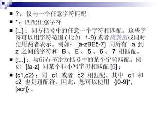 ? ：仅与一个任意字符匹配 * ：匹配任意字符 [...] ：同方括号中的任意一个字符相匹配。这些字符可以用字符范围 ( 比如  1-9) 或者 离散值 或同时使用两者表示。例如： [a-zBE5-7]  同所有  a  到  z  之间的字符和  B 、 E 、 5 、 6 、 7  相匹配。 [!...] ：与所有 不在 方括号中的某个字符匹配。例如  [!a-z]  同某个非小写字母相匹配 [ 5 ] ； {c1,c2} ：同  c1  或者  c2  相匹配。其中  c1  和  c2  也是通配符。因此，您可以使用  {[0-9]*,[acr]} 。 