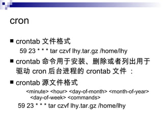 cron crontab 文件格式 59 23 * * * tar czvf lhy.tar.gz /home/lhy crontab 命令用于安装、删除或者列出用于驱动 cron 后台进程的 crontab 文件  : crontab 源文件格式 <minute> <hour> <day-of-month> <month-of-year> <day-of-week> <commands> 59 23 * * * tar czvf lhy.tar.gz /home/lhy 