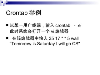 Crontab 举例 以某一用户终端，输入 crontab  － e 此时系统会打开一个 vi 编辑器 在该编辑器中输入 35 17 * * 5 wall "Tomorrow is Saturday I will go CS" 