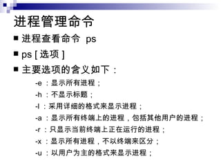 进程管理命令  进程查看命令  ps  ps [ 选项 ] 主要选项的含义如下： -e ：显示所有进程； -h ：不显示标题； -l ：采用详细的格式来显示进程； -a ：显示所有终端上的进程，包括其他用户的进程； -r ：只显示当前终端上正在运行的进程； -x ：显示所有进程，不以终端来区分； -u ：以用户为主的格式来显示进程；  