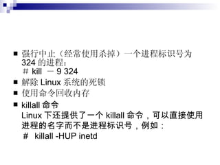 强行中止（经常使用杀掉）一个进程标识号为 324 的进程： ＃ kill  － 9 324   解除 Linux 系统的死锁  使用命令回收内存  killall 命令 Linux 下还提供了一个 killall 命令，可以直接使用进程的名字而不是进程标识号，例如： ＃  killall -HUP inetd  